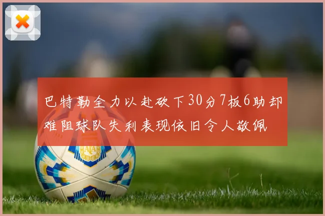 巴特勒全力以赴砍下30分7板6助却难阻球队失利表现依旧令人敬佩