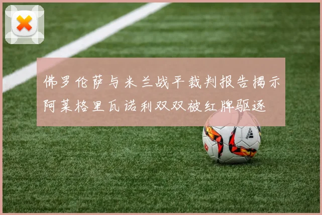 佛罗伦萨与米兰战平裁判报告揭示阿莱格里瓦诺利双双被红牌驱逐