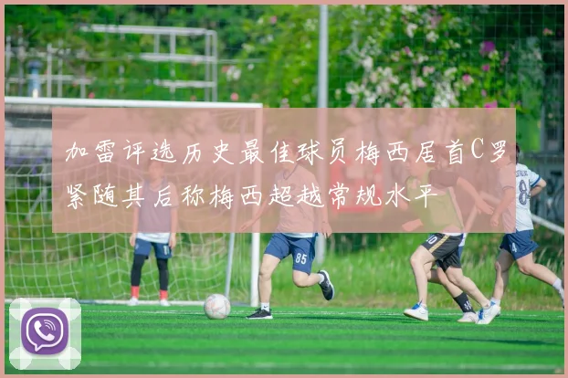 加雷评选历史最佳球员梅西居首C罗紧随其后称梅西超越常规水平