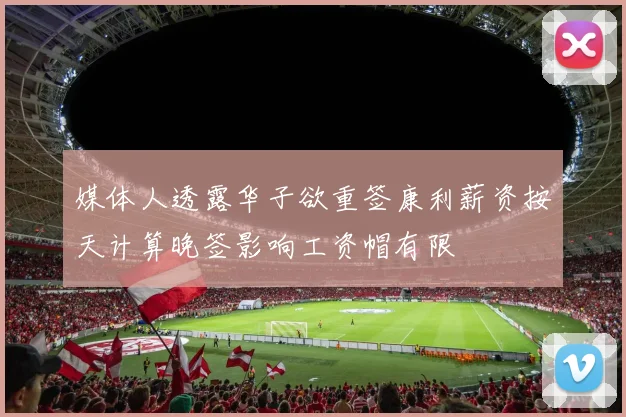 媒体人透露华子欲重签康利薪资按天计算晚签影响工资帽有限