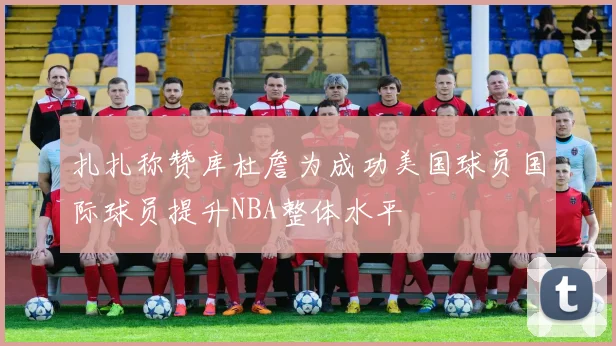 扎扎称赞库杜詹为成功美国球员国际球员提升NBA整体水平