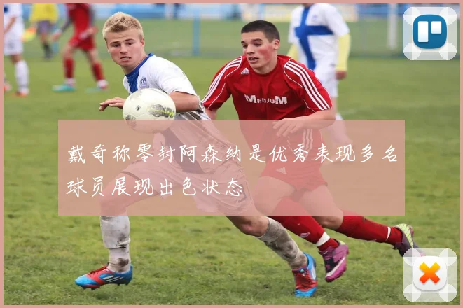 戴奇称零封阿森纳是优秀表现多名球员展现出色状态