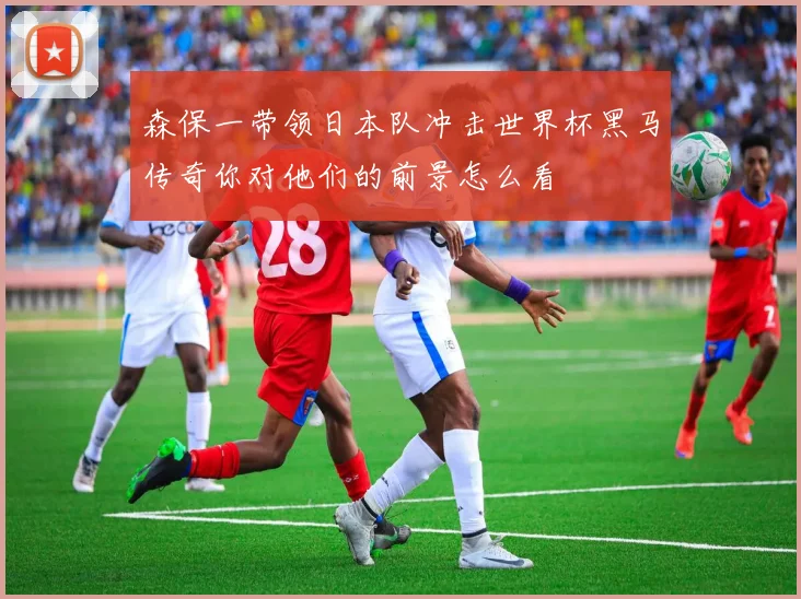 森保一带领日本队冲击世界杯黑马传奇你对他们的前景怎么看