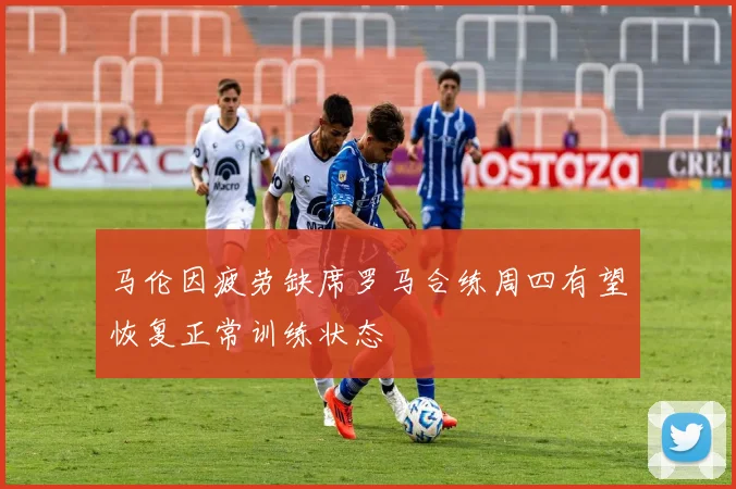 马伦因疲劳缺席罗马合练周四有望恢复正常训练状态