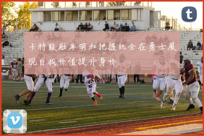 卡特鼓励库明加把握机会在勇士展现自我价值提升身价
