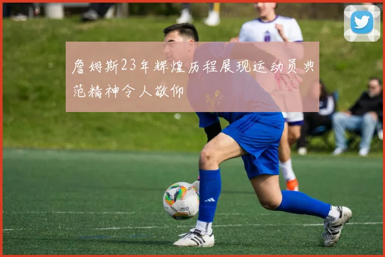 詹姆斯23年辉煌历程展现运动员典范精神令人敬仰