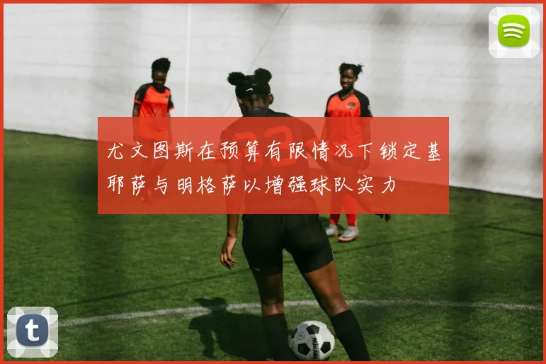 尤文图斯在预算有限情况下锁定基耶萨与明格萨以增强球队实力