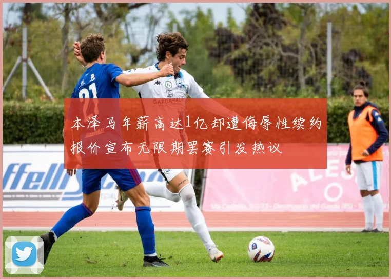 本泽马年薪高达1亿却遭侮辱性续约报价宣布无限期罢赛引发热议