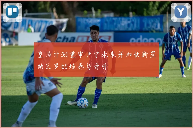 皇马计划重审卢宁未来并加快新星纳瓦罗的培养与晋升