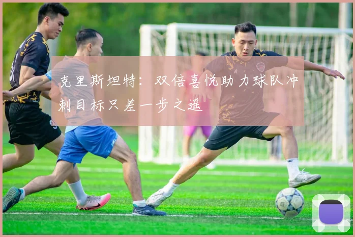 克里斯坦特：双倍喜悦助力球队冲刺目标只差一步之遥