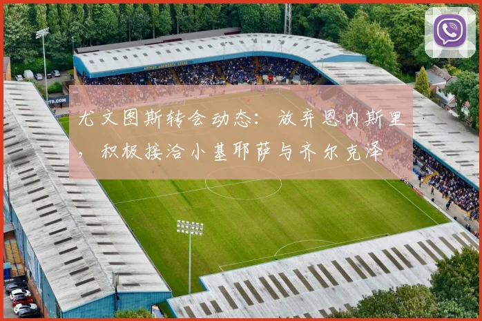 尤文图斯转会动态：放弃恩内斯里，积极接洽小基耶萨与齐尔克泽