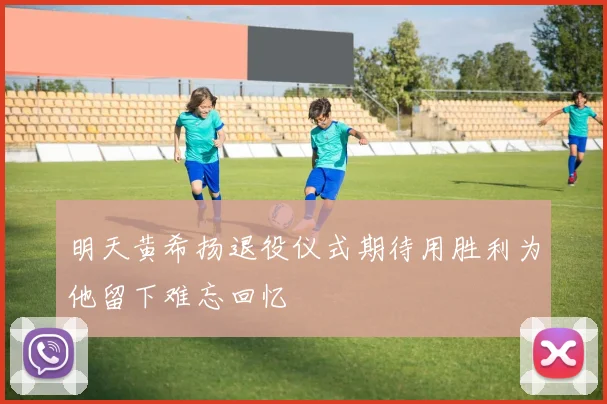 明天黄希扬退役仪式期待用胜利为他留下难忘回忆