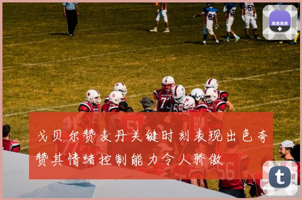 戈贝尔赞麦丹关键时刻表现出色夸赞其情绪控制能力令人骄傲